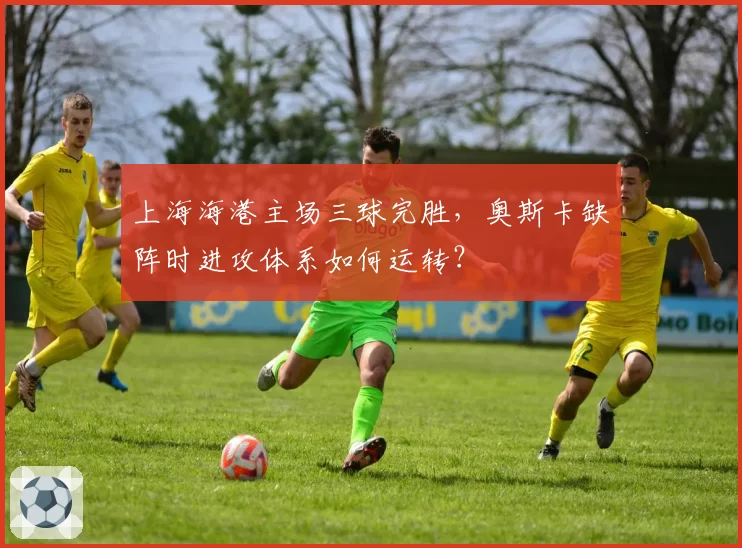 上海海港主场三球完胜,奥斯卡缺阵时进攻体系如何运转?