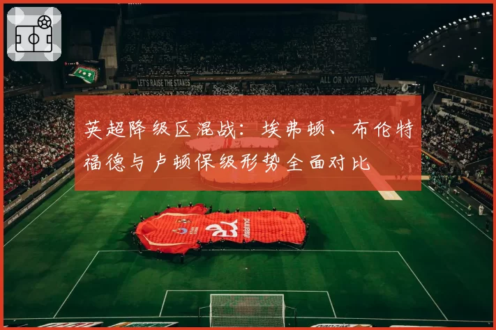 英超降级区混战:埃弗顿、布伦特福德与卢顿保级形势全面对比