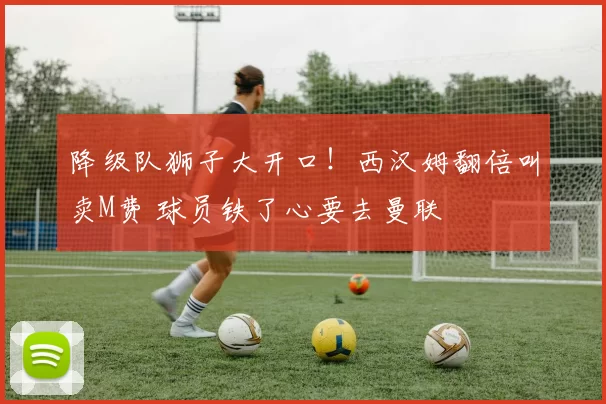 降级队狮子大开口!西汉姆翻倍叫卖M费 球员铁了心要去曼联