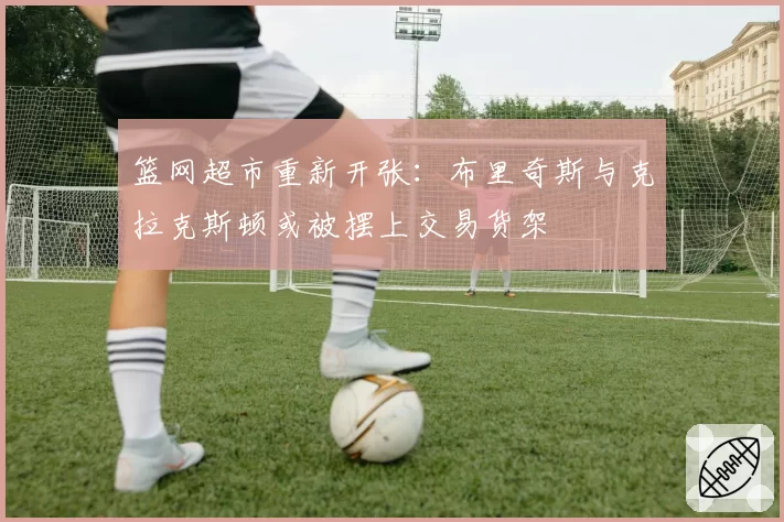篮网超市重新开张:布里奇斯与克拉克斯顿或被摆上交易货架