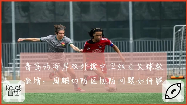 青岛西海岸双外援中卫组合失球数激增,周鹏的防区协防问题如何解决?