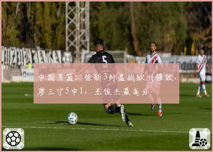 中国男篮:徐昕3封盖战欧洲强敌,廖三宁5中1,王俊杰最高分