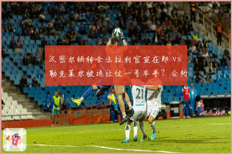 汉密尔顿转会法拉利官宣在即 vs 勒克莱尔被迫让位一号车手？合约暗藏玄机