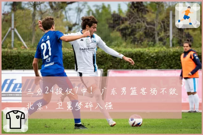 三分24投仅7中！广东男篮客场不敌北京，卫冕梦碎八强