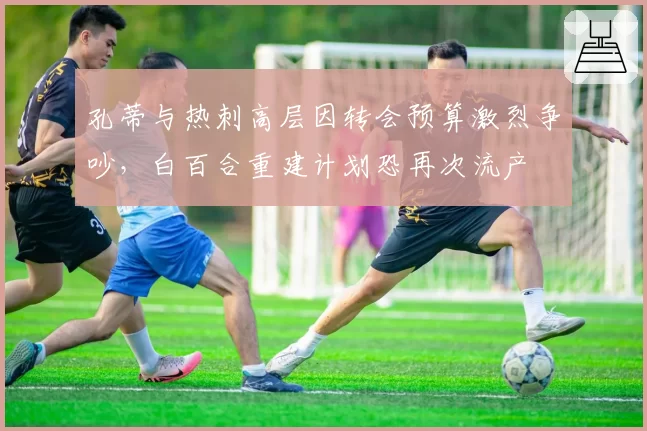 孔蒂与热刺高层因转会预算激烈争吵，白百合重建计划恐再次流产