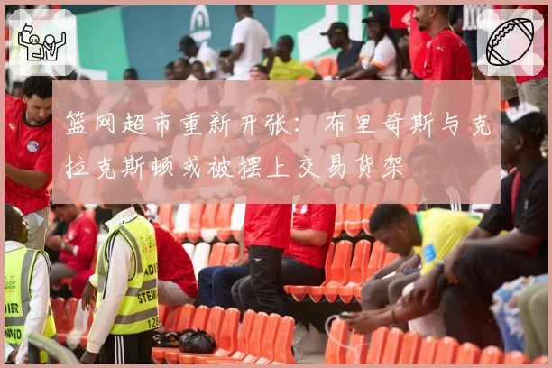篮网超市重新开张:布里奇斯与克拉克斯顿或被摆上交易货架