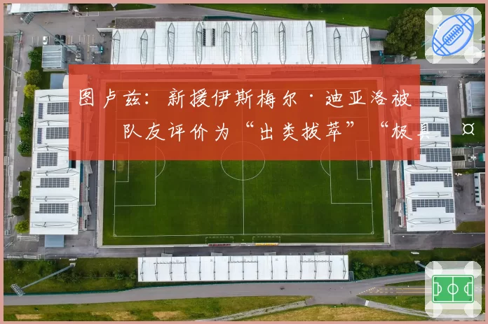 图卢兹：新援伊斯梅尔·迪亚洛被前队友评价为“出类拔萃”“极具天赋”“爆发力强的边后卫”“勤奋刻苦”