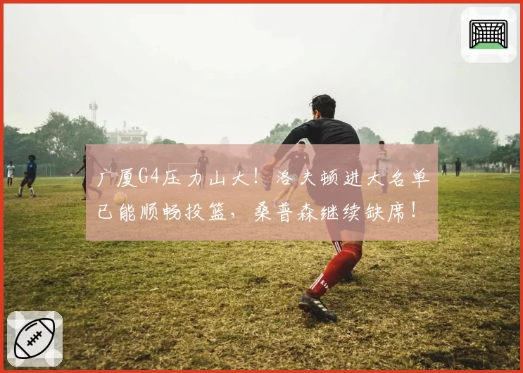 广厦G4压力山大！洛夫顿进大名单已能顺畅投篮，桑普森继续缺席！