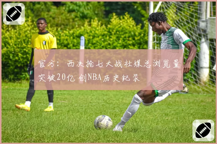 官方:西决抢七大战社媒总浏览量突破20亿 创NBA历史纪录