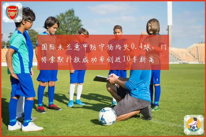 国际米兰意甲防守场均失0.4球,门将索默扑救成功率创近10季新高