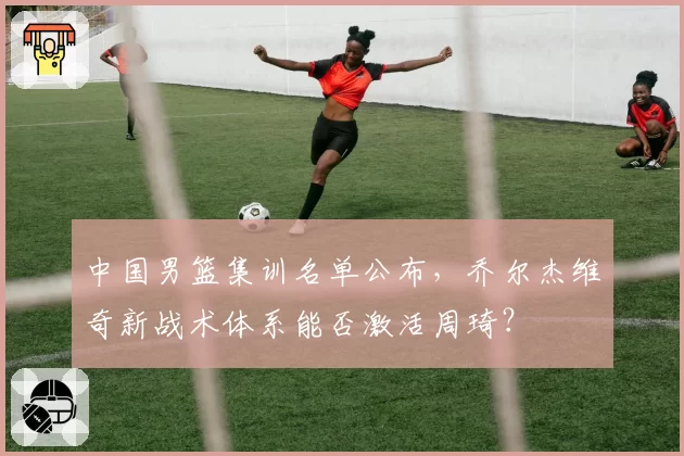 中国男篮集训名单公布,乔尔杰维奇新战术体系能否激活周琦?