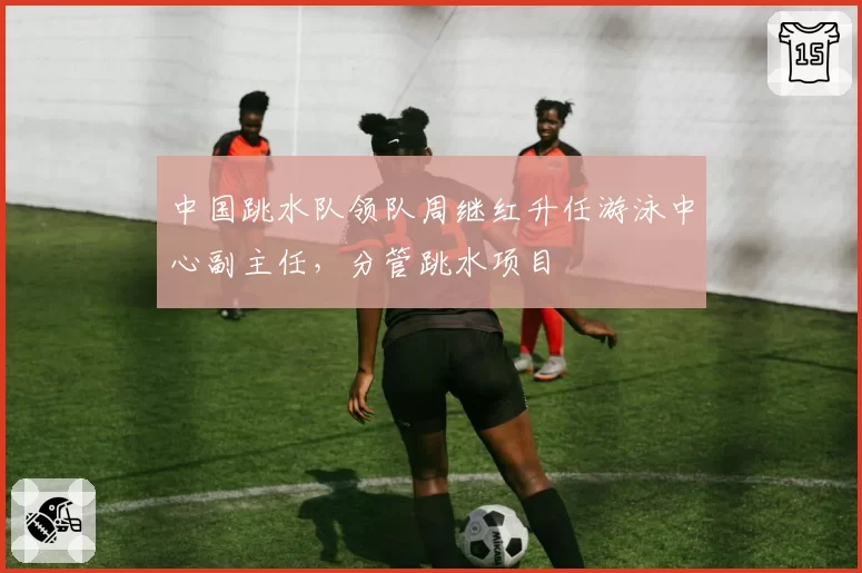 中国跳水队领队周继红升任游泳中心副主任，分管跳水项目