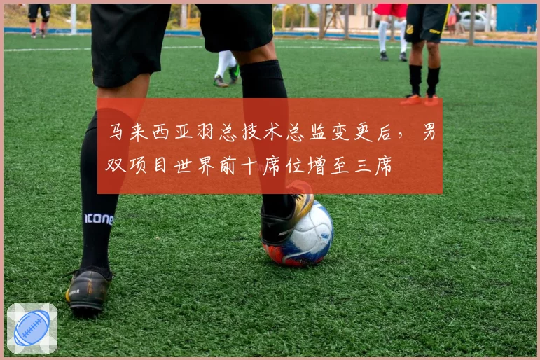 马来西亚羽总技术总监变更后,男双项目世界前十席位增至三席