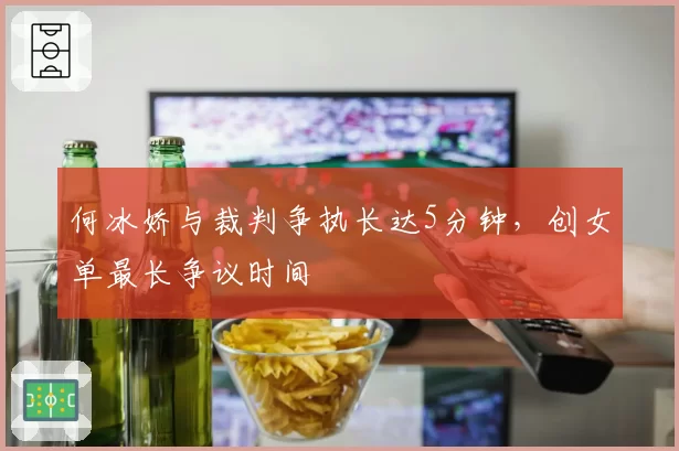 何冰娇与裁判争执长达5分钟,创女单最长争议时间