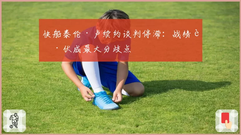快船泰伦·卢续约谈判停滞:战绩起伏成最大分歧点