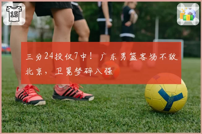 三分24投仅7中！广东男篮客场不敌北京，卫冕梦碎八强