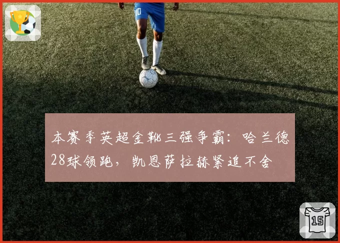 本赛季英超金靴三强争霸:哈兰德28球领跑,凯恩萨拉赫紧追不舍