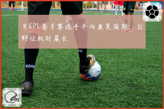 年KPL春季赛选手平均康复周期:打野位耗时最长