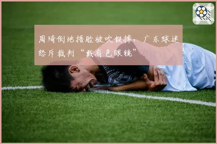 周琦倒地捂脸被吹假摔，广东球迷怒斥裁判“戴有色眼镜”