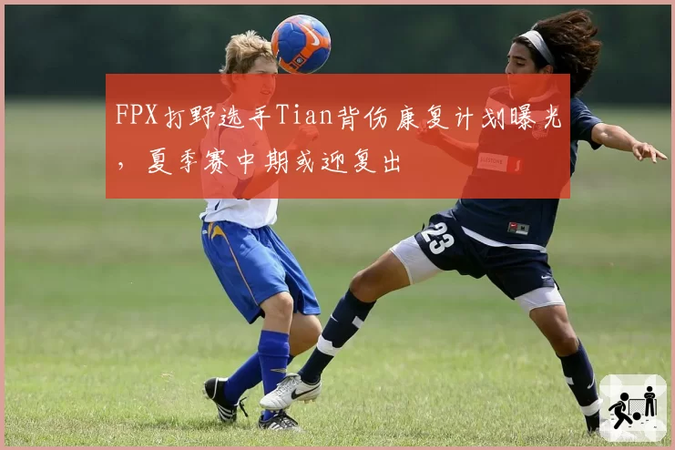 FPX打野选手Tian背伤康复计划曝光，夏季赛中期或迎复出