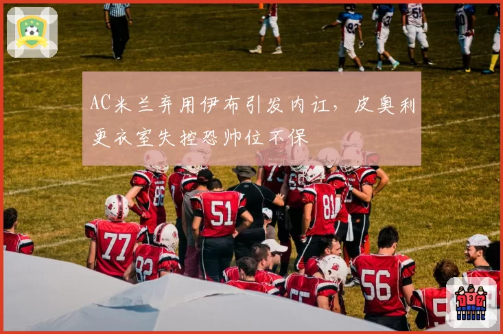 AC米兰弃用伊布引发内讧,皮奥利更衣室失控恐帅位不保