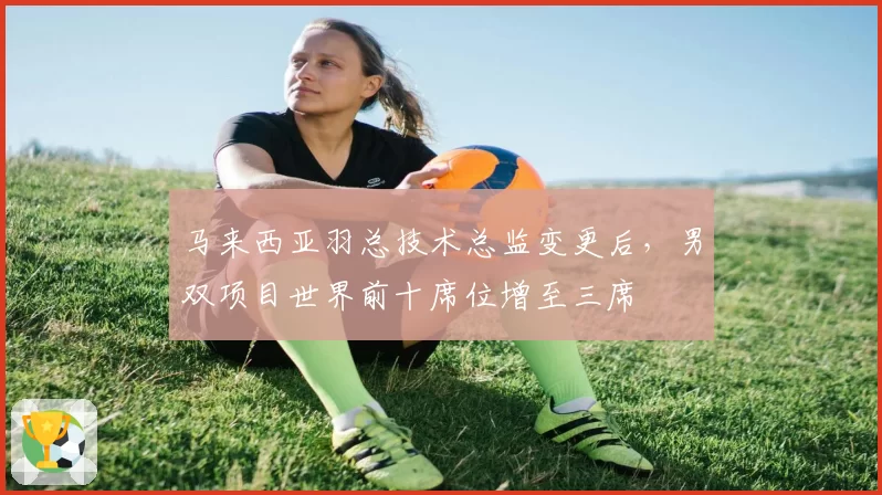 马来西亚羽总技术总监变更后,男双项目世界前十席位增至三席