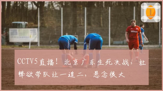 CCTV5直播！北京广东生死决战，杜锋欲带队让一追二，悬念很大