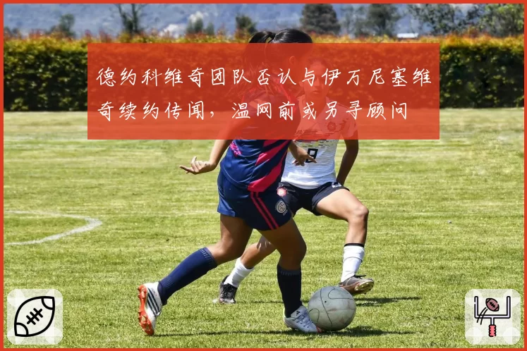 德约科维奇团队否认与伊万尼塞维奇续约传闻,温网前或另寻顾问