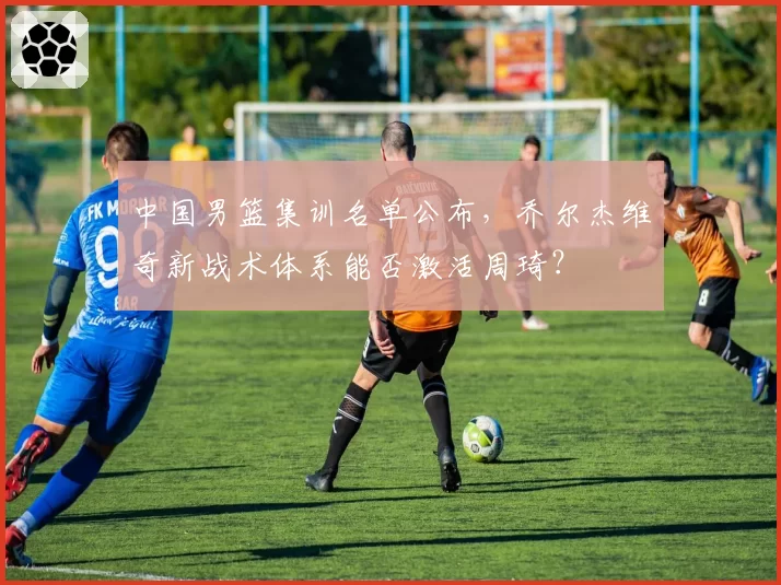 中国男篮集训名单公布,乔尔杰维奇新战术体系能否激活周琦?