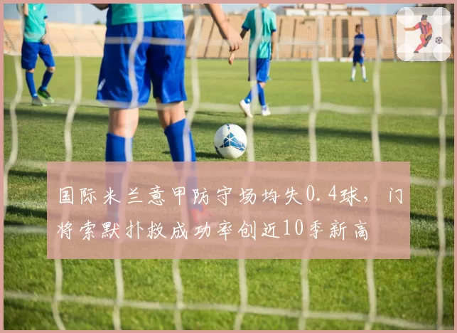 国际米兰意甲防守场均失0.4球，门将索默扑救成功率创近10季新高