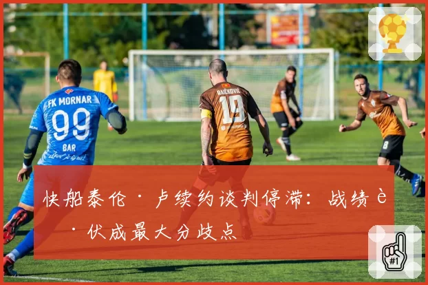 快船泰伦·卢续约谈判停滞:战绩起伏成最大分歧点
