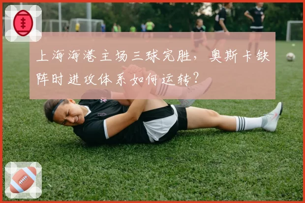 上海海港主场三球完胜,奥斯卡缺阵时进攻体系如何运转?